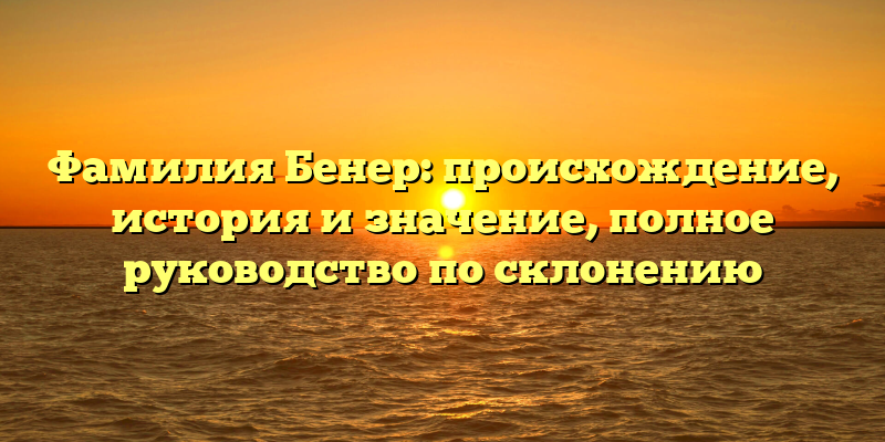 Фамилия Бенер: происхождение, история и значение, полное руководство по склонению