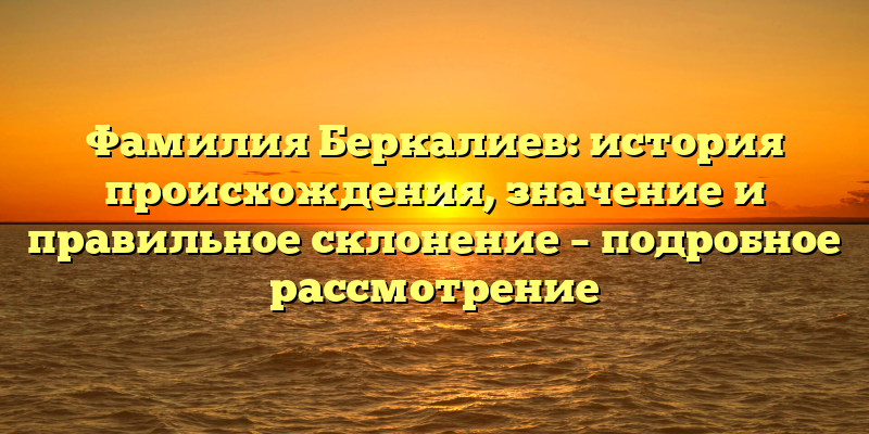 Фамилия Беркалиев: история происхождения, значение и правильное склонение – подробное рассмотрение