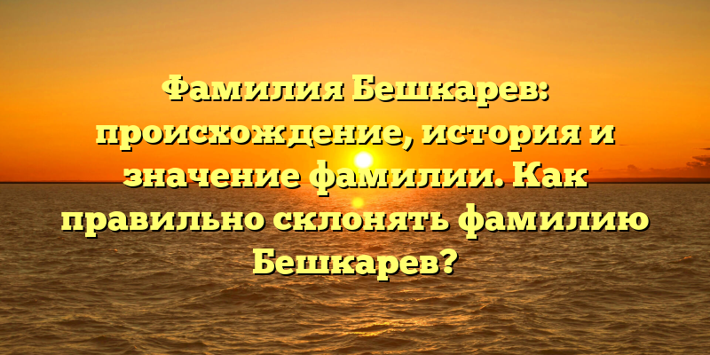 Фамилия Бешкарев: происхождение, история и значение фамилии. Как правильно склонять фамилию Бешкарев?