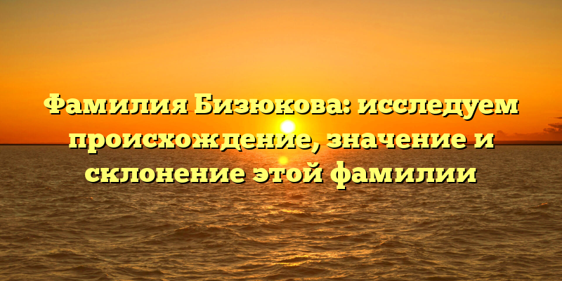 Фамилия Бизюкова: исследуем происхождение, значение и склонение этой фамилии