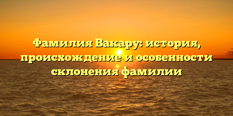 Фамилия Вакару: история, происхождение и особенности склонения фамилии