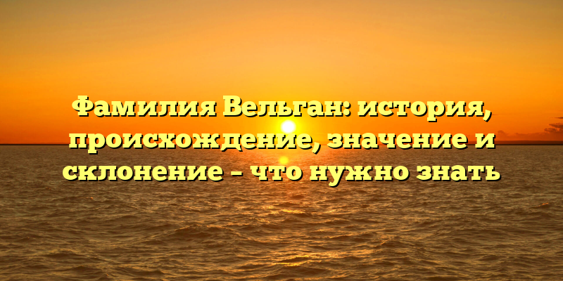 Фамилия Вельган: история, происхождение, значение и склонение – что нужно знать