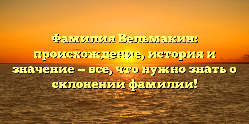 Фамилия Вельмакин: происхождение, история и значение — все, что нужно знать о склонении фамилии!