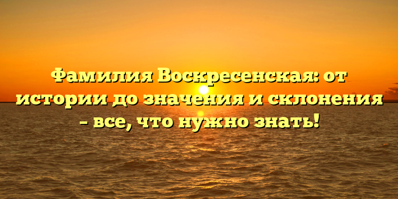 Фамилия Воскресенская: от истории до значения и склонения – все, что нужно знать!