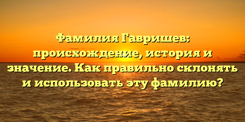 Фамилия Гавришев: происхождение, история и значение. Как правильно склонять и использовать эту фамилию?