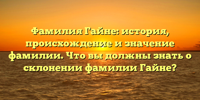 Фамилия Гайне: история, происхождение и значение фамилии. Что вы должны знать о склонении фамилии Гайне?