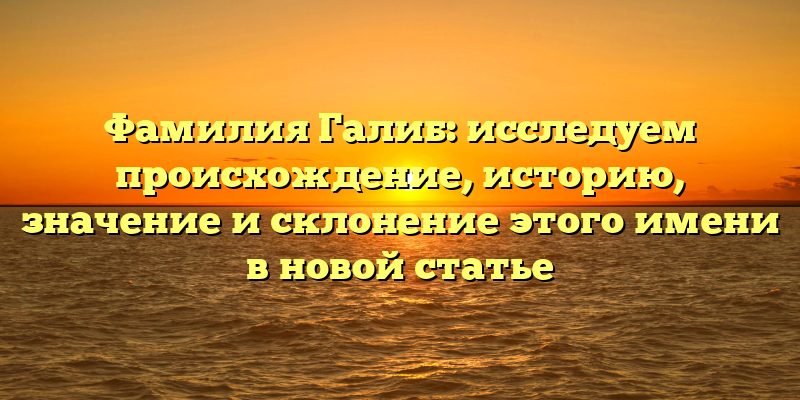 Фамилия Галиб: исследуем происхождение, историю, значение и склонение этого имени в новой статье
