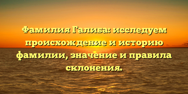 Фамилия Галиба: исследуем происхождение и историю фамилии, значение и правила склонения.