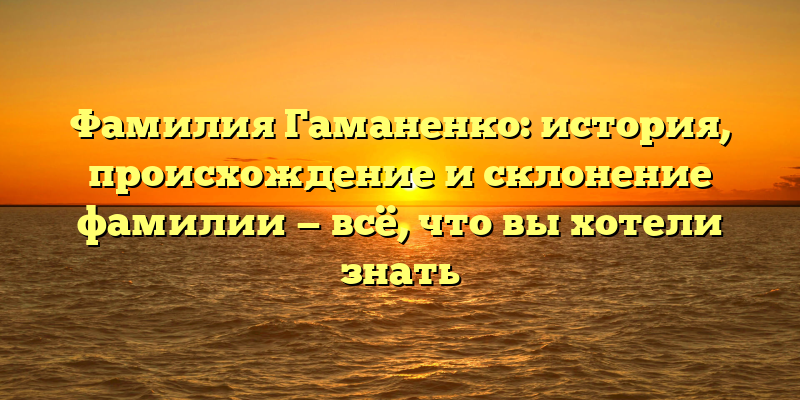 Фамилия Гаманенко: история, происхождение и склонение фамилии — всё, что вы хотели знать