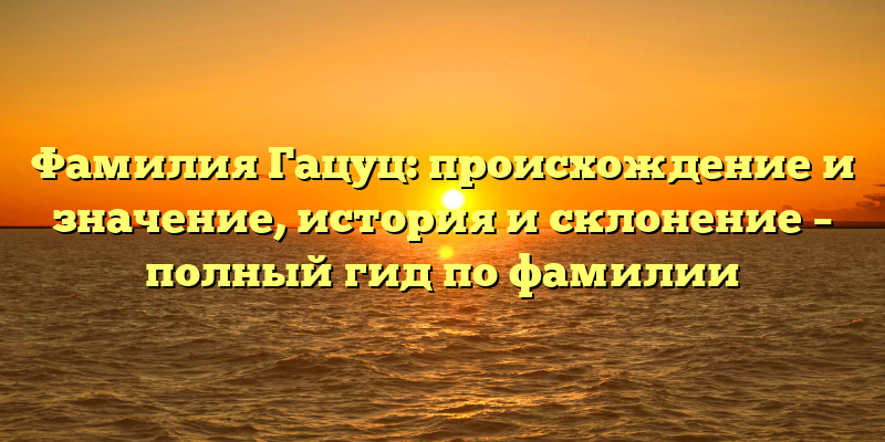 Фамилия Гацуц: происхождение и значение, история и склонение – полный гид по фамилии