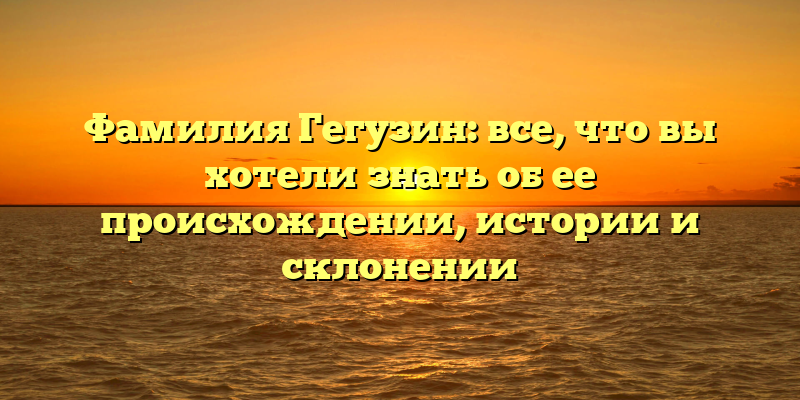 Фамилия Гегузин: все, что вы хотели знать об ее происхождении, истории и склонении