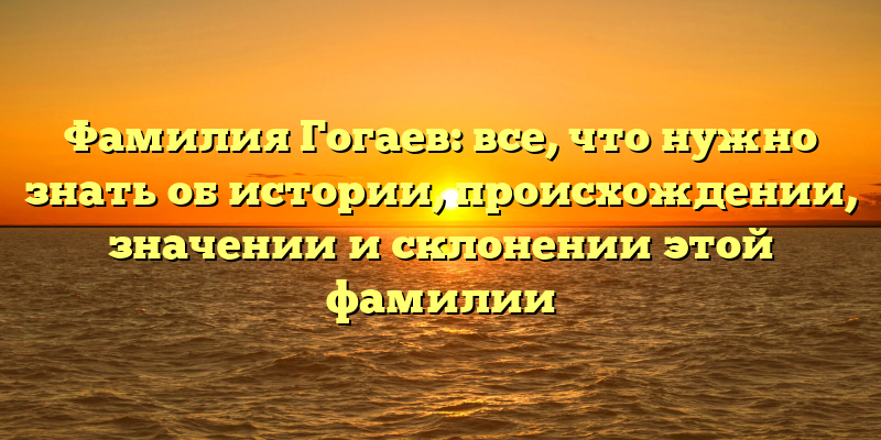 Фамилия Гогаев: все, что нужно знать об истории, происхождении, значении и склонении этой фамилии