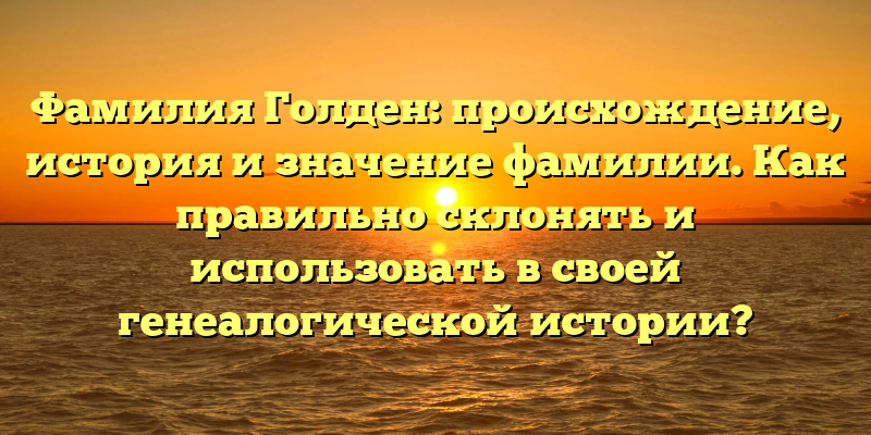 Фамилия Голден: происхождение, история и значение фамилии. Как правильно склонять и использовать в своей генеалогической истории?