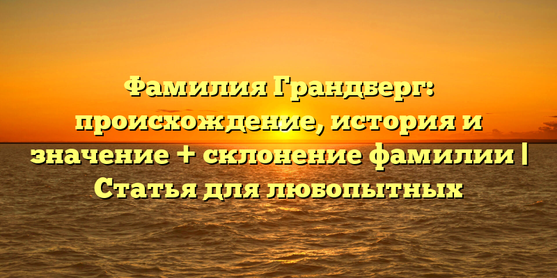 Фамилия Грандберг: происхождение, история и значение + склонение фамилии | Статья для любопытных