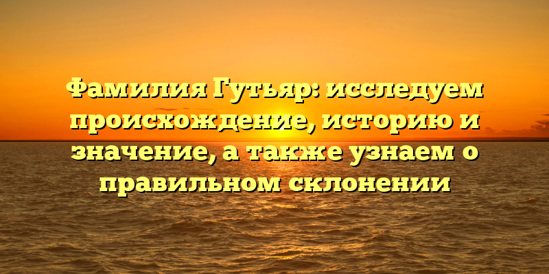 Фамилия Гутьяр: исследуем происхождение, историю и значение, а также узнаем о правильном склонении