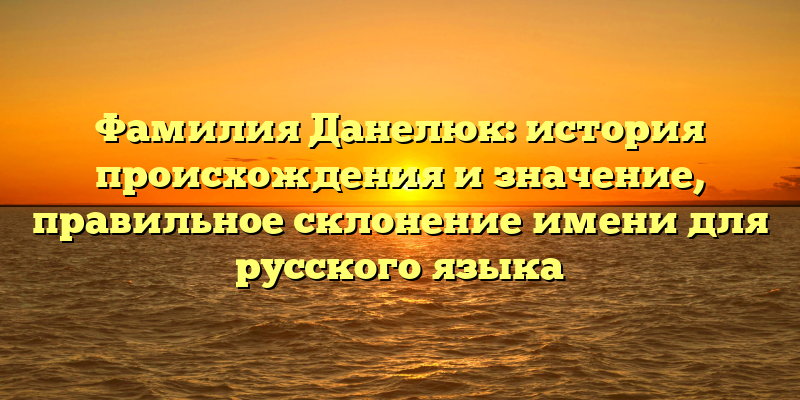 Фамилия Данелюк: история происхождения и значение, правильное склонение имени для русского языка