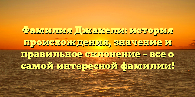 Фамилия Джакели: история происхождения, значение и правильное склонение – все о самой интересной фамилии!