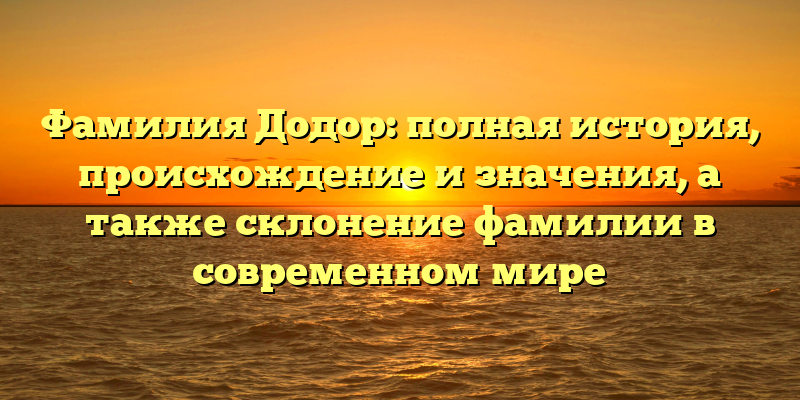 Фамилия Додор: полная история, происхождение и значения, а также склонение фамилии в современном мире