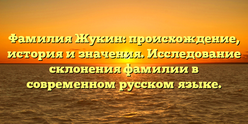 Фамилия Жукин: происхождение, история и значения. Исследование склонения фамилии в современном русском языке.