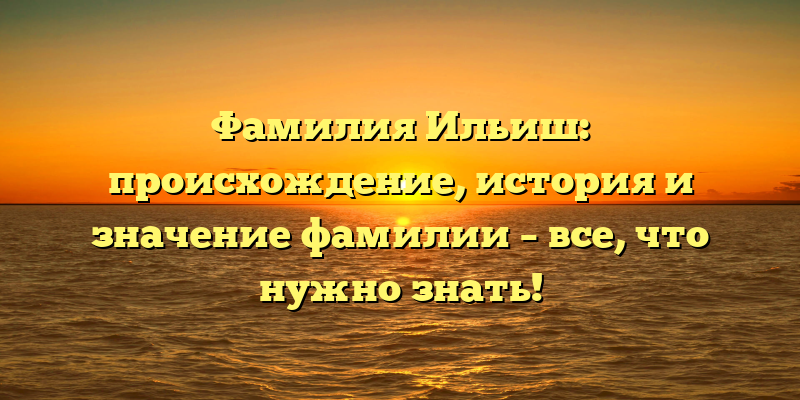 Фамилия Ильиш: происхождение, история и значение фамилии – все, что нужно знать!