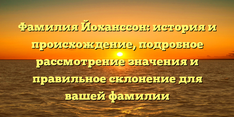 Фамилия Йоханссон: история и происхождение, подробное рассмотрение значения и правильное склонение для вашей фамилии