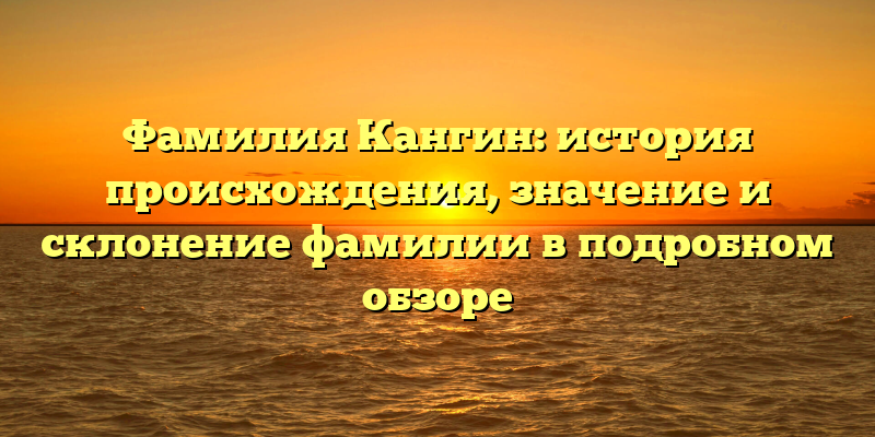 Фамилия Кангин: история происхождения, значение и склонение фамилии в подробном обзоре