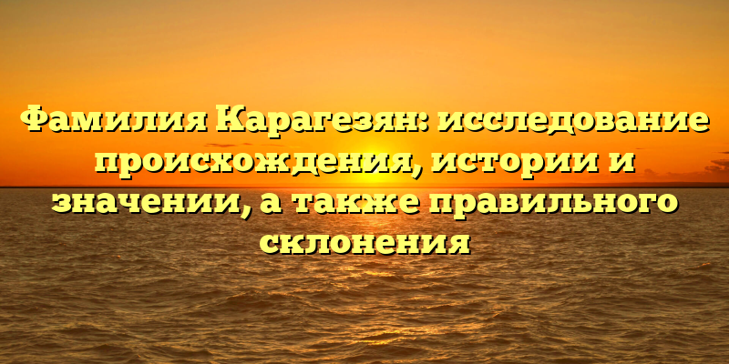 Фамилия Карагезян: исследование происхождения, истории и значении, а также правильного склонения