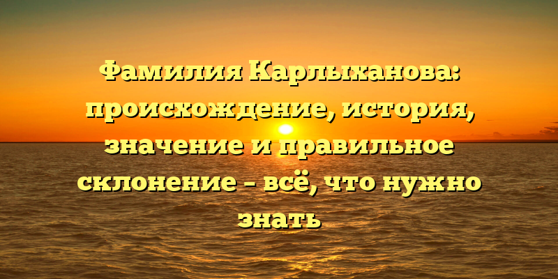Фамилия Карлыханова: происхождение, история, значение и правильное склонение – всё, что нужно знать