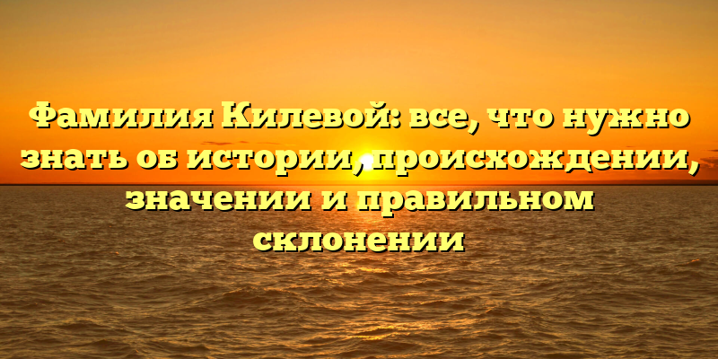 Фамилия Килевой: все, что нужно знать об истории, происхождении, значении и правильном склонении