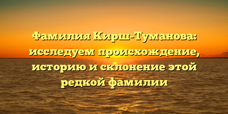 Фамилия Кирш-Туманова: исследуем происхождение, историю и склонение этой редкой фамилии