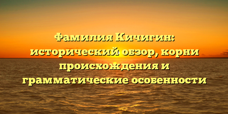 Фамилия Кичигин: исторический обзор, корни происхождения и грамматические особенности