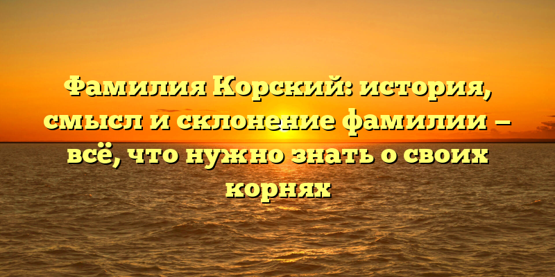 Фамилия Корский: история, смысл и склонение фамилии — всё, что нужно знать о своих корнях