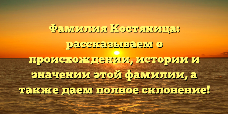 Фамилия Костяница: рассказываем о происхождении, истории и значении этой фамилии, а также даем полное склонение!