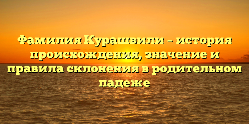 Фамилия Курашвили – история происхождения, значение и правила склонения в родительном падеже