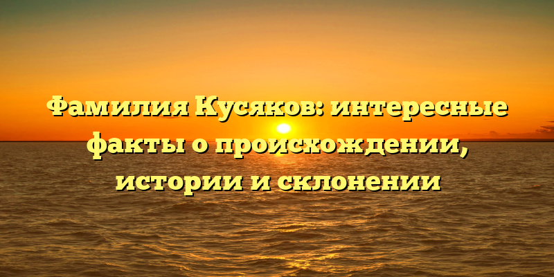 Фамилия Кусяков: интересные факты о происхождении, истории и склонении