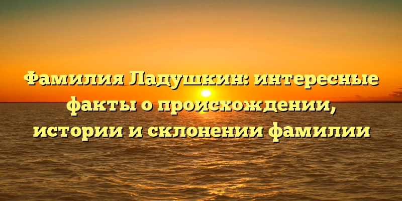 Фамилия Ладушкин: интересные факты о происхождении, истории и склонении фамилии