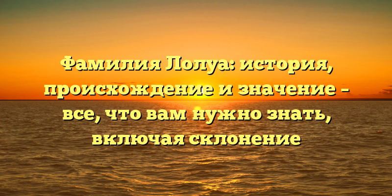 Фамилия Лолуа: история, происхождение и значение – все, что вам нужно знать, включая склонение