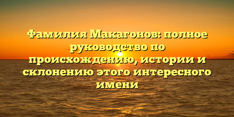 Фамилия Макагонов: полное руководство по происхождению, истории и склонению этого интересного имени