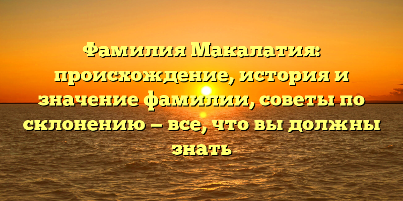 Фамилия Макалатия: происхождение, история и значение фамилии, советы по склонению — все, что вы должны знать