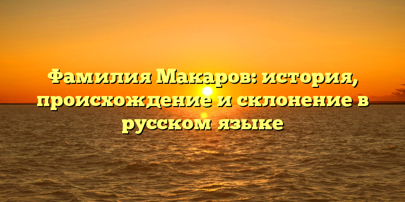 Фамилия Макаров: история, происхождение и склонение в русском языке