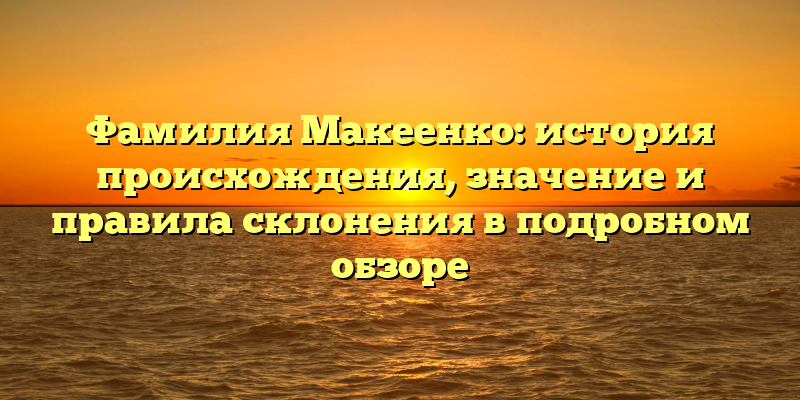 Фамилия Макеенко: история происхождения, значение и правила склонения в подробном обзоре