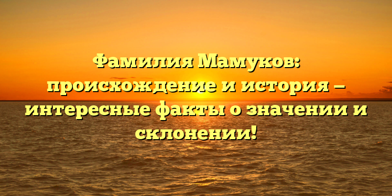 Фамилия Мамуков: происхождение и история — интересные факты о значении и склонении!