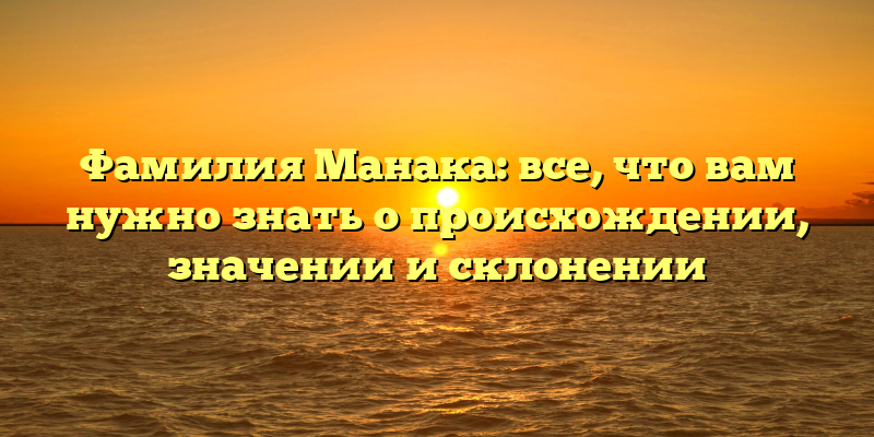 Фамилия Манака: все, что вам нужно знать о происхождении, значении и склонении