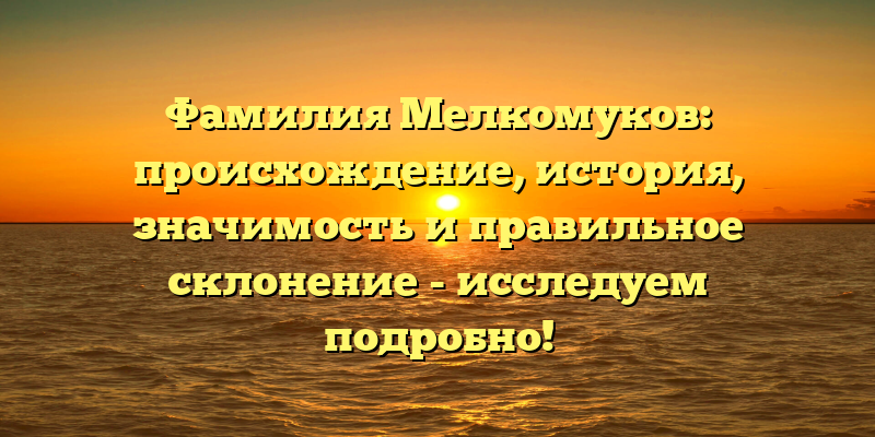 Фамилия Мелкомуков: происхождение, история, значимость и правильное склонение - исследуем подробно!