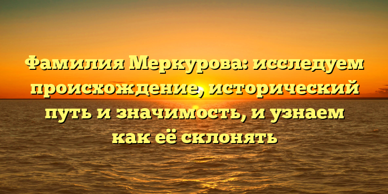 Фамилия Меркурова: исследуем происхождение, исторический путь и значимость, и узнаем как её склонять