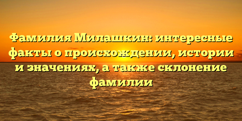 Фамилия Милашкин: интересные факты о происхождении, истории и значениях, а также склонение фамилии