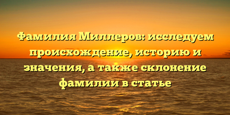 Фамилия Миллеров: исследуем происхождение, историю и значения, а также склонение фамилии в статье
