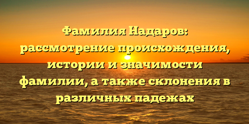 Фамилия Надаров: рассмотрение происхождения, истории и значимости фамилии, а также склонения в различных падежах