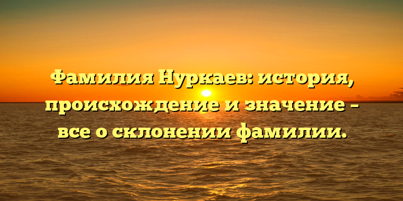 Фамилия Нуркаев: история, происхождение и значение – все о склонении фамилии.