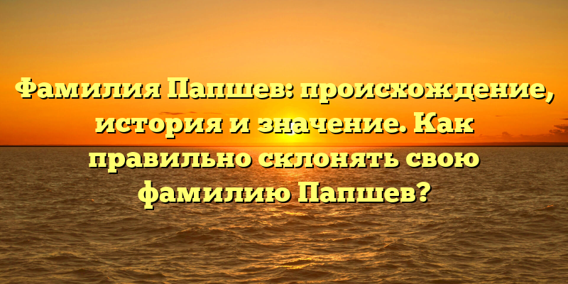 Фамилия Папшев: происхождение, история и значение. Как правильно склонять свою фамилию Папшев?